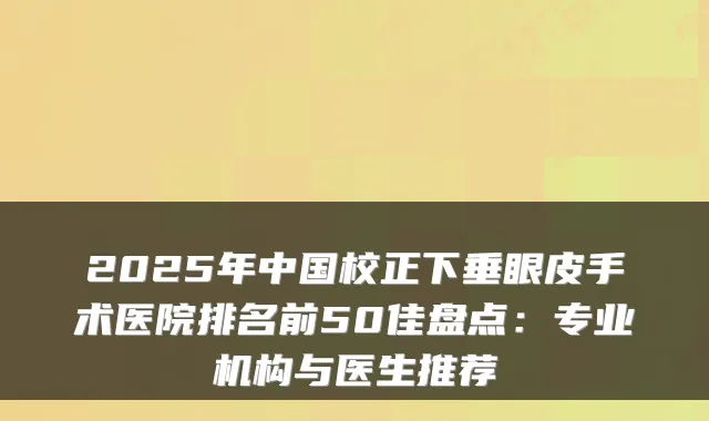 2025年中国校正下垂眼皮手术医院排名前50佳盘点：专业机构与医生推荐