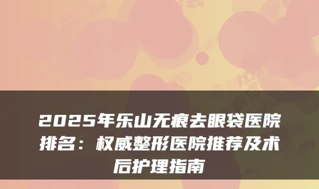 2025年乐山无痕去眼袋医院排名：整形医院推荐及术后护理指南