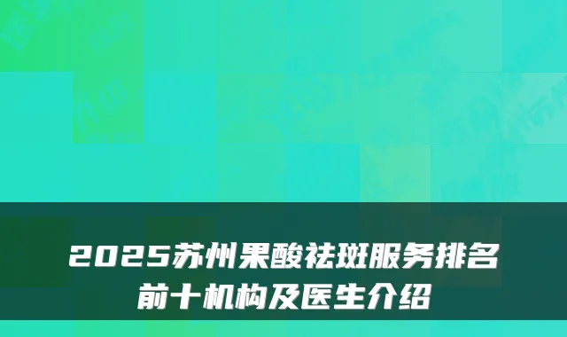 2025苏州果酸祛斑服务排名前十机构及医生介绍