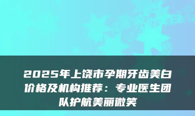 2025年上饶市孕期牙齿美白价格及机构推荐：专业医生团队护航美丽微笑