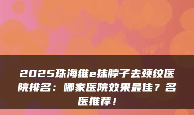 2025珠海维e抹脖子去颈纹医院排名:哪家医院效果最佳?名医推荐!