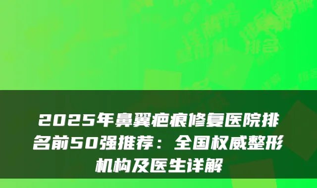 2025年鼻翼疤痕修复医院排名前50强推荐：全国整形机构及医生详解