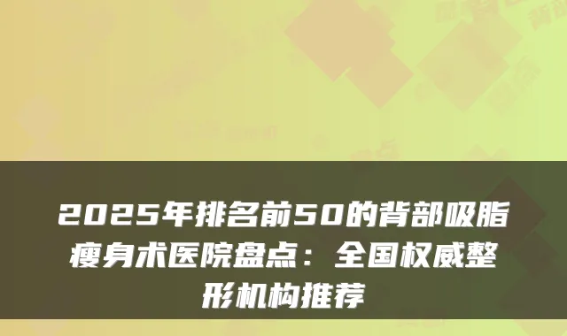 2025年排名前50的背部吸脂瘦身术医院盘点：全国整形机构推荐
