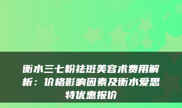 衡水三七粉祛斑美容术费用解析：价格影响因素及衡水爱思特优惠报价