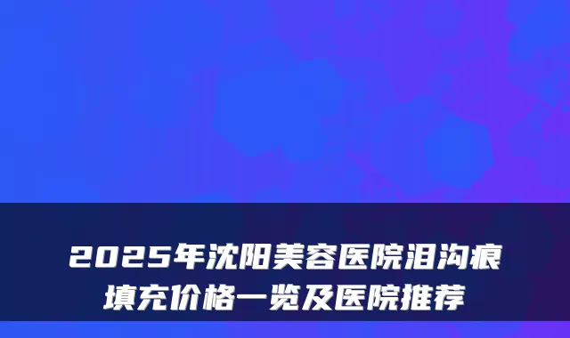 2025年沈阳美容医院泪沟痕填充价格一览及医院推荐