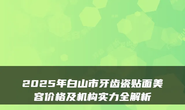 2025年白山市牙齿瓷贴面美容价格及机构实力全解析
