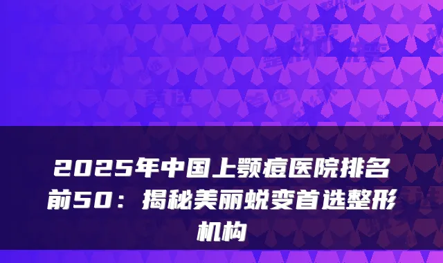 2025年中国上颚痘医院排名前50：揭秘美丽蜕变首选整形机构