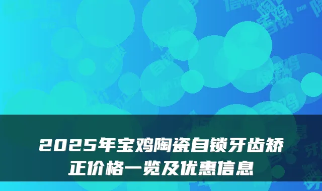 2025年宝鸡陶瓷自锁牙齿矫正价格一览及优惠信息