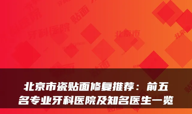 北京市瓷贴面修复推荐：前五名专业牙科医院及知名医生一览