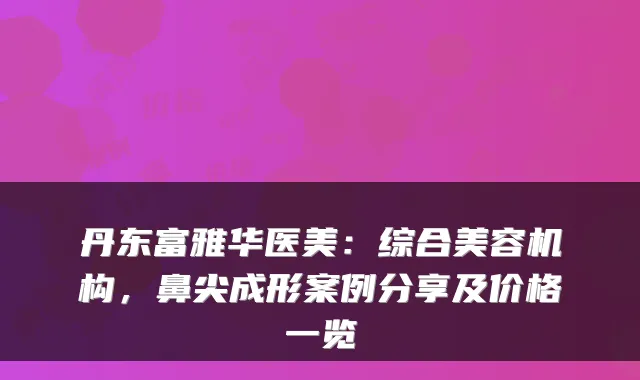 丹东富雅华医美:综合美容机构,鼻尖成形案例分享及价格一览