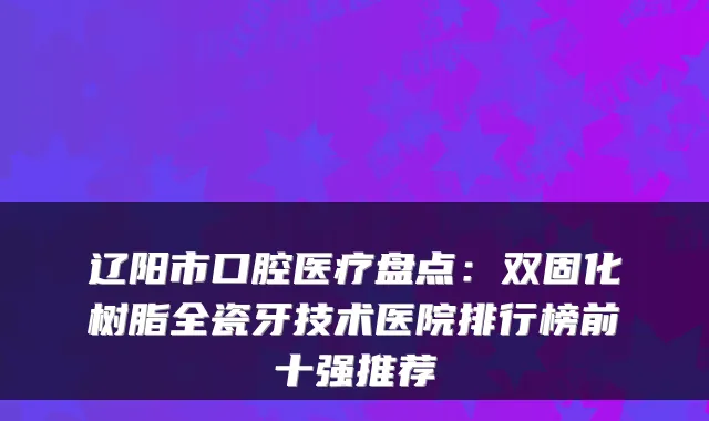 辽阳市口腔医疗盘点：双固化树脂全瓷牙技术医院排行榜前十强推荐