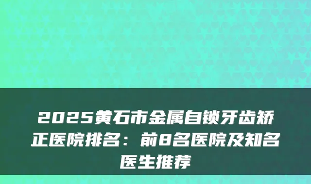 2025黄石市金属自锁牙齿矫正医院排名:前8名医院及知名医生推荐