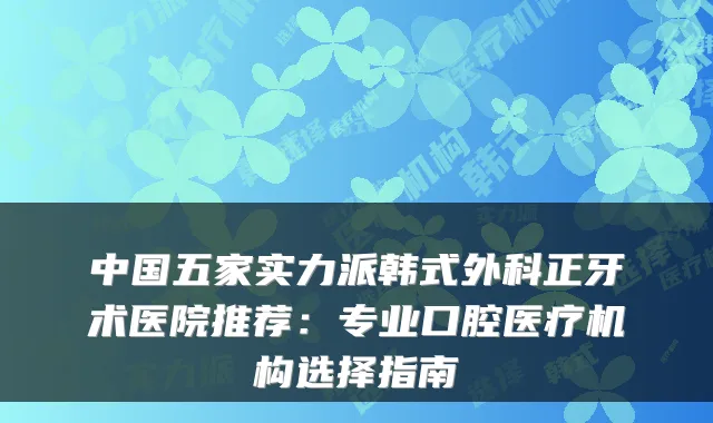 中国五家实力派韩式外科正牙术医院推荐:专业口腔医疗机构选择指南