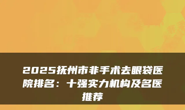 2025抚州市非手术去眼袋医院排名:十强实力机构及名医推荐