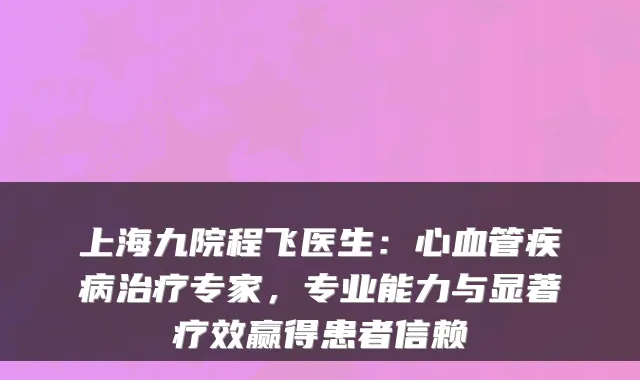 上海九院程飞医生：心血管疾病专家，专业能力与显著疗效赢得患者信赖