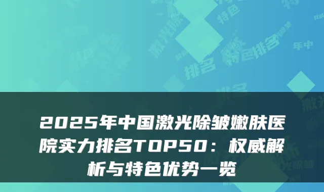 2025年中国激光除皱嫩肤医院实力排名TOP50：解析与特色优势一览