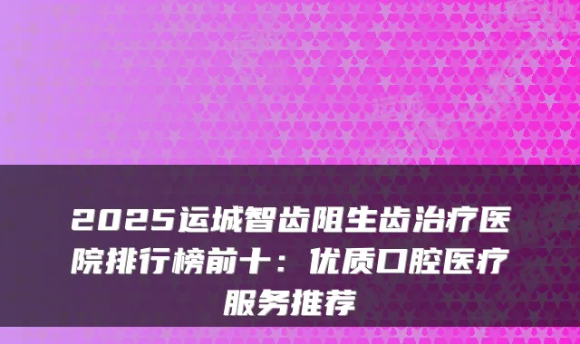 2025运城智齿阻生齿医院排行榜前十：优质口腔医疗服务推荐