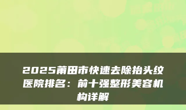 2025莆田市快速去除抬头纹医院排名：前十强整形美容机构详解