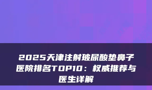 2025天津注射玻尿酸垫鼻子医院排名TOP10：推荐与医生详解