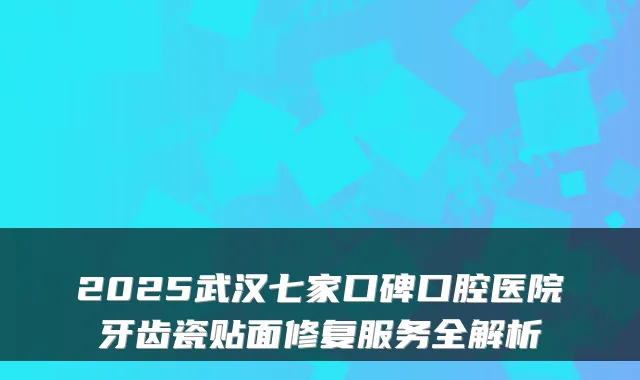 2025武汉七家口碑口腔医院牙齿瓷贴面修复服务全解析