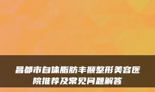 昌都市自体脂肪丰颞整形美容医院推荐及常见问题解答
