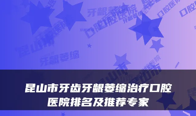 昆山市牙齿牙龈萎缩口腔医院排名及推荐专家