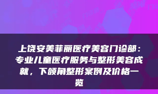 上饶安美菲丽医疗美容门诊部：专业儿童医疗服务与整形美容成就，下颌角整形案例及价格一览