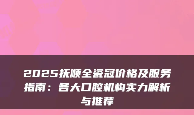 2025抚顺全瓷冠价格及服务指南:各大口腔机构实力解析与推荐