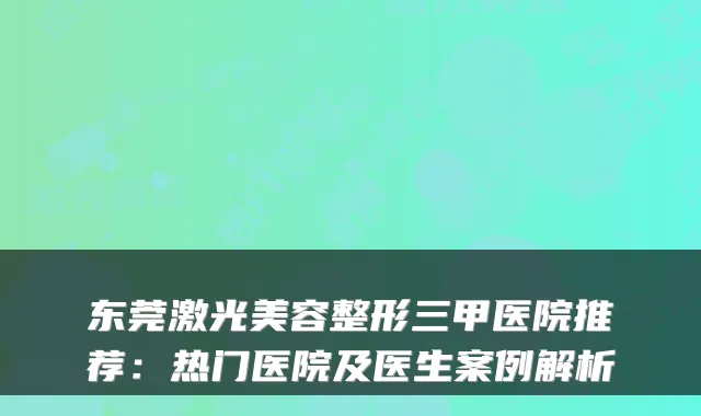 东莞激光美容整形三甲医院推荐：热门医院及医生案例解析