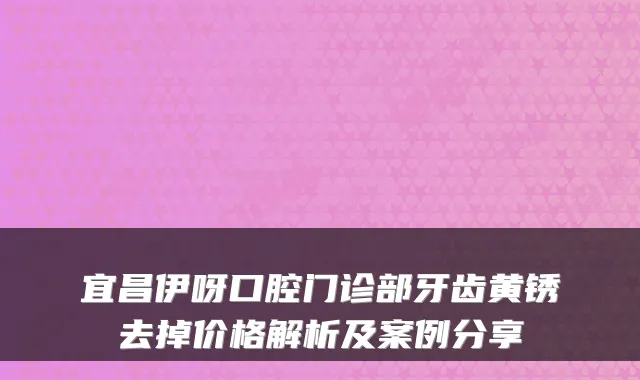 宜昌伊呀口腔门诊部牙齿黄锈去掉价格解析及案例分享