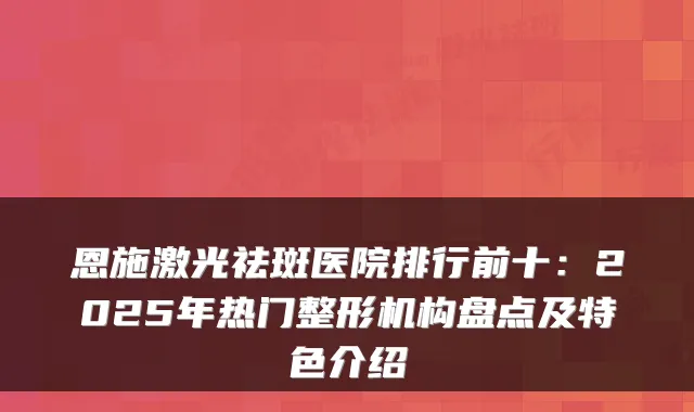 恩施激光祛斑医院排行前十：2025年热门整形机构盘点及特色介绍