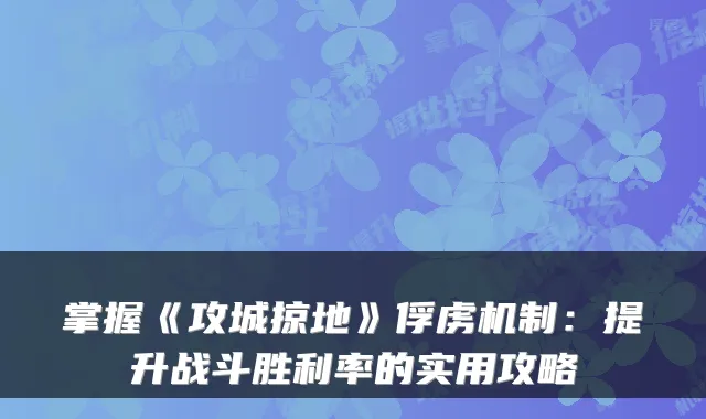 掌握《攻城掠地》俘虏机制：提升战斗胜利率的实用攻略
