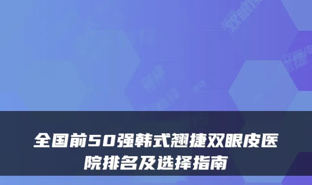 全国前50强韩式翘捷双眼皮医院排名及选择指南