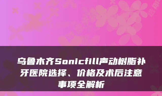 乌鲁木齐Sonicfill声动树脂补牙医院选择、价格及术后注意事项全解析
