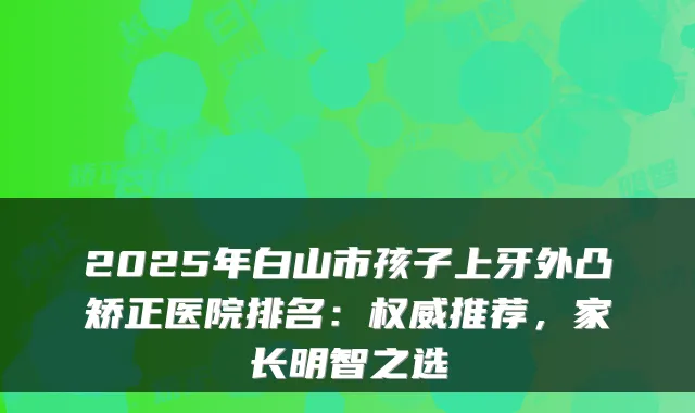 2025年白山市孩子上牙外凸矫正医院排名：权威推荐，家长明智之选
