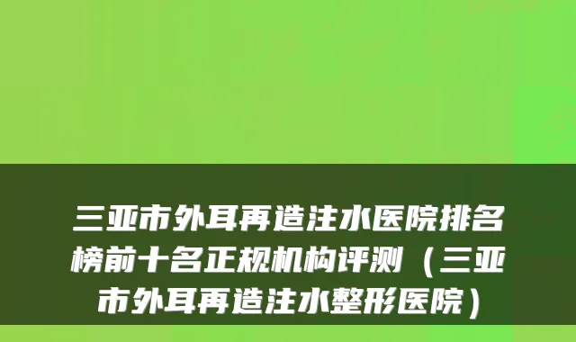 三亚市外耳再造注水医院排名榜前十名正规机构评测（三亚市外耳再造注水整形医院）