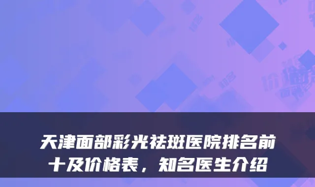 天津面部彩光祛斑医院排名前十及价格表,知名医生介绍