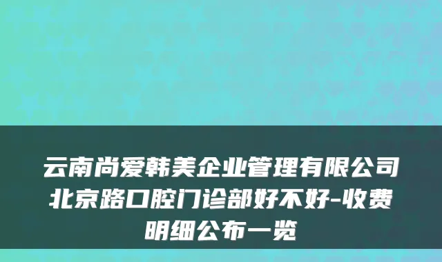 云南尚爱韩美企业管理有限公司北京路口腔门诊部好不好-收费明细公布一览