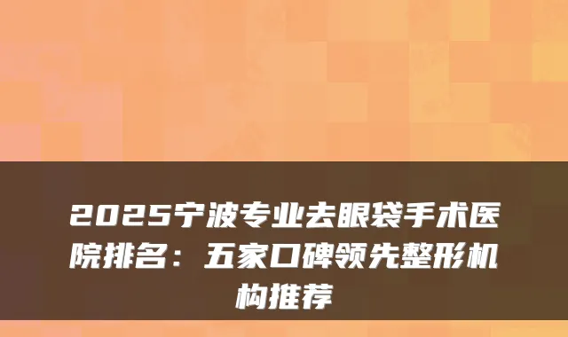 2025宁波专业去眼袋手术医院排名：五家口碑领先整形机构推荐