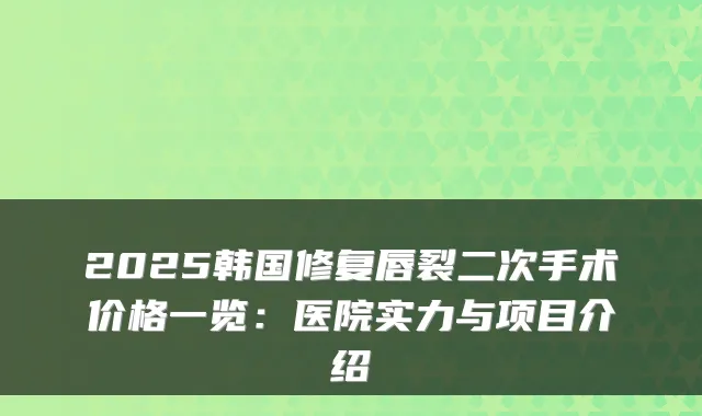 2025韩国修复唇裂二次手术价格一览：医院实力与项目介绍