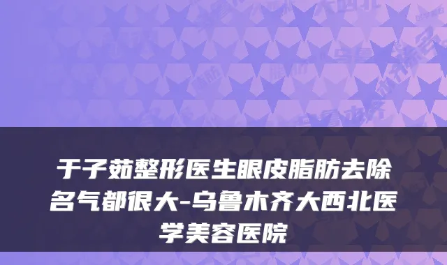 于子茹整形医生眼皮脂肪去除名气都很大-乌鲁木齐大西北医学美容医院