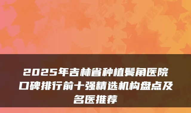 2025年吉林省种植鬓角医院口碑排行前十强精选机构盘点及名医推荐