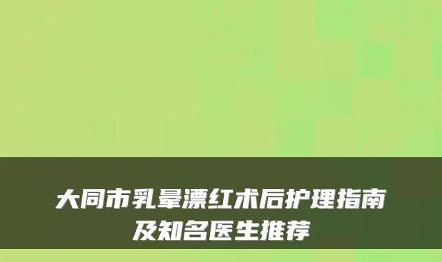 大同市乳晕漂红术后护理指南及知名医生推荐