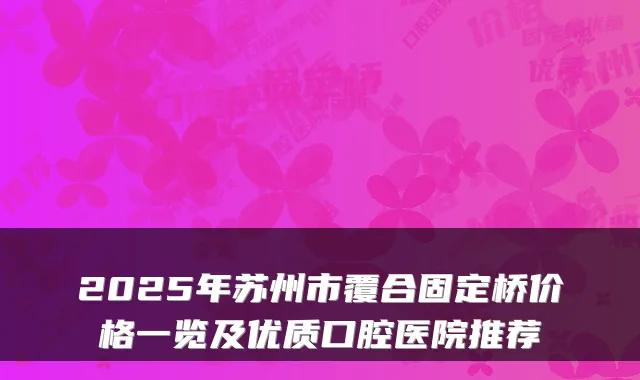 2025年苏州市覆合固定桥价格一览及优质口腔医院推荐