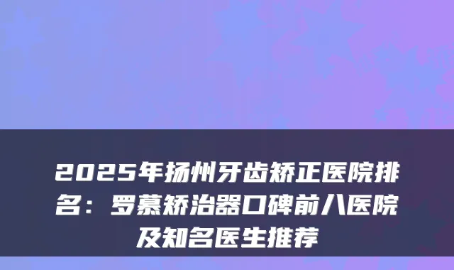 2025年扬州牙齿矫正医院排名:罗慕矫治器口碑前八医院及知名医生推荐