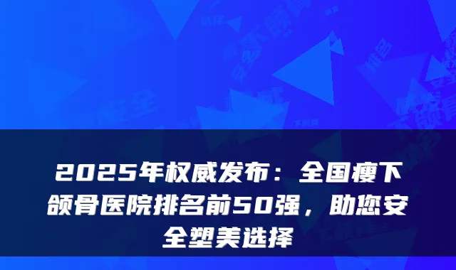 2025年发布：全国瘦下颌骨医院排名前50强，助您安全塑美选择