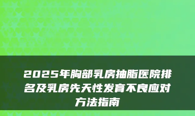 2025年胸部乳房抽脂医院排名及乳房先天性发育不良应对方法指南