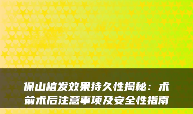 保山植发效果持久性揭秘：术前术后注意事项及安全性指南