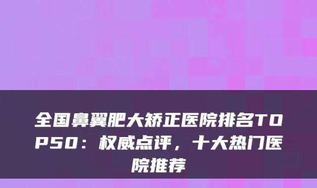 全国鼻翼肥大矫正医院排名TOP50:点评,十大热门医院推荐