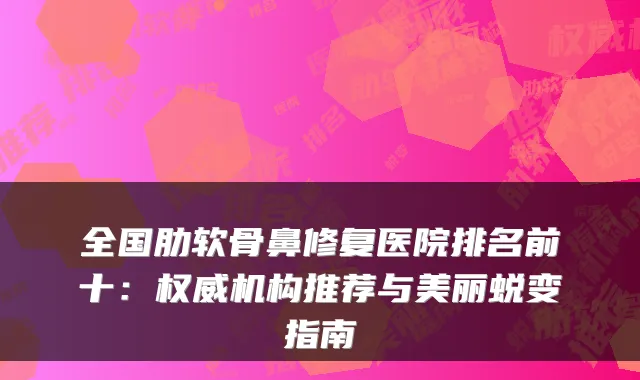 全国肋软骨鼻修复医院排名前十:机构推荐与美丽蜕变指南